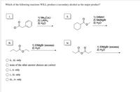 Which of the following reactions WILL produce a secondary alcohol as the major product?
i.
ii.
1) Me,CuLi
2) LIATH4
3) Н-О
1) DIBAH
2) MeMgBr
3) Н2О
CI
ii.
iv.
1) EtMgBr (excess)
2) H20
1) EtMgBr (excess)
2) H20
O ii., iii. only
none of the other answer choices are correct
O i., ii. only
O i., iii. only
ii, iv. only
