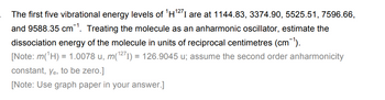 The first five vibrational energy levels of ¹H¹27 I are at 1144.83, 3374.90, 5525.51, 7596.66,
and 9588.35 cm¹. Treating the molecule as an anharmonic oscillator, estimate the
dissociation energy of the molecule in units of reciprocal centimetres (cm-¹).
[Note: m(¹H) = 1.0078 u, m(¹271) = 126.9045 u; assume the second order anharmonicity
constant, Ye, to be zero.]
[Note: Use graph paper in your answer.]