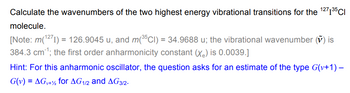 Calculate the wavenumbers of the two highest energy vibrational transitions for the 1271³5 CI
molecule.
[Note: m(¹271) = 126.9045 u, and m(35CI) = 34.9688 u; the vibrational wavenumber (V) is
384.3 cm³¹; the first order anharmonicity constant (X₂) is 0.0039.]
-
Hint: For this anharmonic oscillator, the question asks for an estimate of the type G(v+1) –
G(v) = AG+2 for AG1/2 and AG3/2-