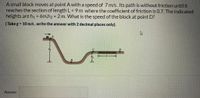 A small block moves at point A with a speed of 7 m/s. Its path is without friction until it
reaches the section of length L = 9 m where the coefficient of friction is 0.7. The indicated
heights are h1 = 6m,h2 = 2 m. What is the speed of the block at point D?
(Take g = 10 m/s, write the answer with 2 decimal places only).
Answer:
