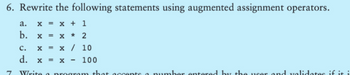 6. Rewrite the following statements using augmented assignment operators.
x = x + 1
X* 2
x / 10
ง
a.
b.
XXXX
=
C.
d.
Write a program that
= X
100
umber entered by the user and validates if