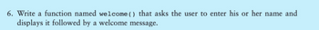 6. Write a function named welcome () that asks the user to enter his or her name and
displays it followed by a welcome message.