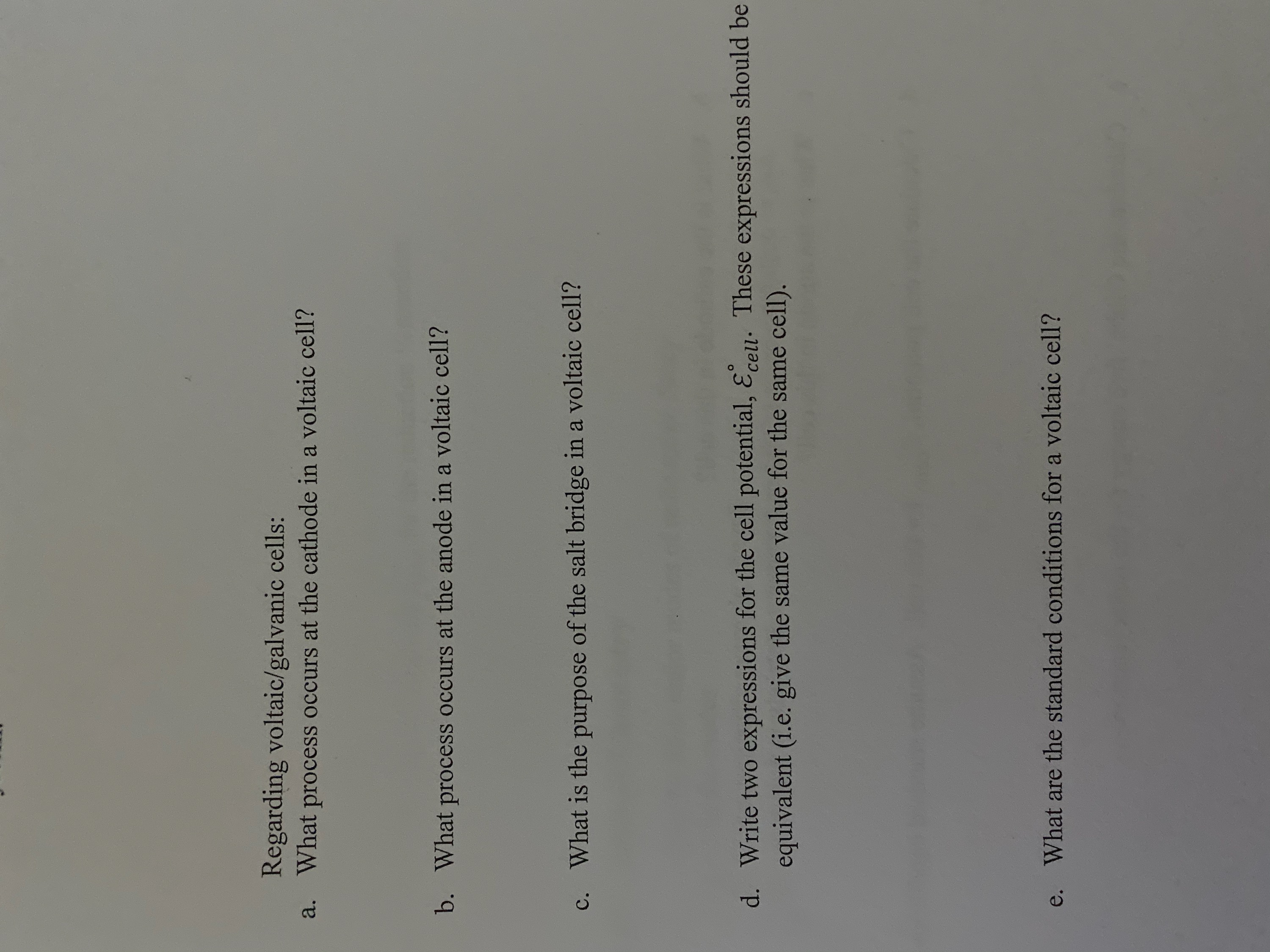 Regarding voltaic/galvanic cells:
What process occurs at the cathode in a voltaic cell?
a.
What process occurs at the anode in a voltaic cell?
b.
purpose of the salt bridge in a voltaic cell?
c. What is the
d. Write two expressions for the cell potential, Ecell. These expressions should be
equivalent (i.e. give the same value for the same cell).
What are the standard conditions for a voltaic cell?
e.
