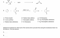 H Ph
1.
HỒ
NaOH
Ph
Br
DMSO / H20
2.
N-Br
..OH
N-H
Proton transfer
d = Radical chain addition
g = E2 Elimination
a =
b = Lewis acid/base
e = Electrophilic addition
h = SN1 Nucleophilic substitution
I|
c = Radical chain substitution
f= El Elimination
i = SN2 Nucleophilic substitution
Identify the mechanism by which each of the reactions above proceeds from among the mechanisms listed. Use
the letters a - i for your answers.
1.
2.
