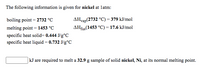 The following information is given for nickel at latm:
boiling point = 2732 °C
AHvap(2732 °C) = 379 kJ/mol
melting point = 1453 °C
AHfug(1453 °C) = 17.6 kJ/mol
fus
specific heat solid= 0.444 J/g°C
specific heat liquid = 0.732 J/g°C
|kJ are required to melt a 32.9 g sample of solid nickel, Ni, at its normal melting point.
