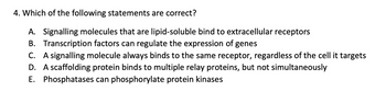 4. Which of the following statements are correct?
A. Signalling molecules that are lipid-soluble bind to extracellular receptors
B. Transcription factors can regulate the expression of genes
C. A signalling molecule always binds to the same receptor, regardless of the cell it targets
D. A scaffolding protein binds to multiple relay proteins, but not simultaneously
E. Phosphatases can phosphorylate protein kinases