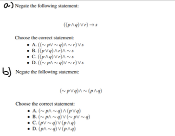 a) Negate the following statement:
((p^q) Vr)→s
Choose the correct statement:
• A. ((~ pV ~ g) ^ ~r) Vs
B. ((pVq) Ar)^\~S
• C. ((p^q) Vr)^~S
D. ((~p^~q)V~r) Vs
b) Negate the following statement:
(~pVg)^~(p^q)
Choose the correct statement:
• A. (~p^~q) ^ (pvq)
•B. (~p^~q) V (~ pV ~q)
C. (pV~q) v (p^q)
• D. (p^~q) V (p^q)