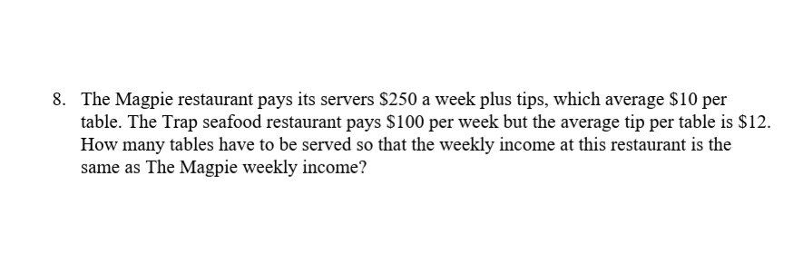 8. The Magpie restaurant pays its servers $250 a week plus tips, which average $10 per
table. The Trap seafood restaurant pays $100 per week but the average tip per table is $12.
How many tables have to be served so that the weekly income at this restaurant is the
same as The Magpie weekly income?
