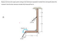 Replace the force and couple system acting on the frame by an equivalent resultant force and specify where the
resultant's line of action intersects member AB, measured from A.
A
2 ft
150 lb
4 ft
500 lb · ft
|C
B.
-3 ft-
30°
50 lb
