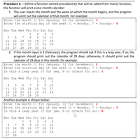 Procedure 3. – Define a function named procedure3() that will be called from main() function,
the function will print a one-month calendar:
1. The user inputs the month and the week on which the month begins, and the program
will print out the calendar of that month. For example:
12 for December): 3
Enter the month (1 for January,
Enter the starting day of the week (1
Monday, 7 = Sunday): 4
Mon Tue Wed Thu Fri Sat Sun
1
2
3
4
5
6.
7
8.
10
11
12
13
14
15
16
17
18
19
20
21
22
23
24
25
26
27
28
29
30
31
2. If the month input is 2 (February), the program should ask if this is a leap year, if so, the
program should print out the calendar of 29 days; otherwise, it should print out the
calendar of 28 days in this month, for example:
Enter the month (1 for January,
12 for December):
2
Enter the starting day of the week (1
Is this a leap year
Monday, 7 =
(Y for yes, N or others for no): Y
Sunday): 5
Mon Tue Wed Thu Fri Sat Sun
1
2
3
4
7
8
9.
10
11
12
13
14
15
16
17
18
19
21
23
24
25
26
27
28
29
Another example is shown below:
Enter the month (1 for January,
12 for December):
2
Enter the starting day of the week (1 =
Is this a leap year
Monday, 7 =
(Y for yes, N or others for no): N
Sunday): 3
Mon Tue Wed Thu Fri Sat Sun
1
3
4
6.
7
8.
9.
10
11
12
13
14
15
16
17
18
19
20
21
22
23
24
25
26
27
28
H N ON
O N
H N ON
