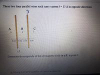 These two long parallel wires each carry current /= 13 A in opposite directions.
A
B
2 om
2 cm 2cm
2 m
Determine the magnitude of the net magnetic field (in uT) at point C.
A Moving to another question will save this resporsE.
