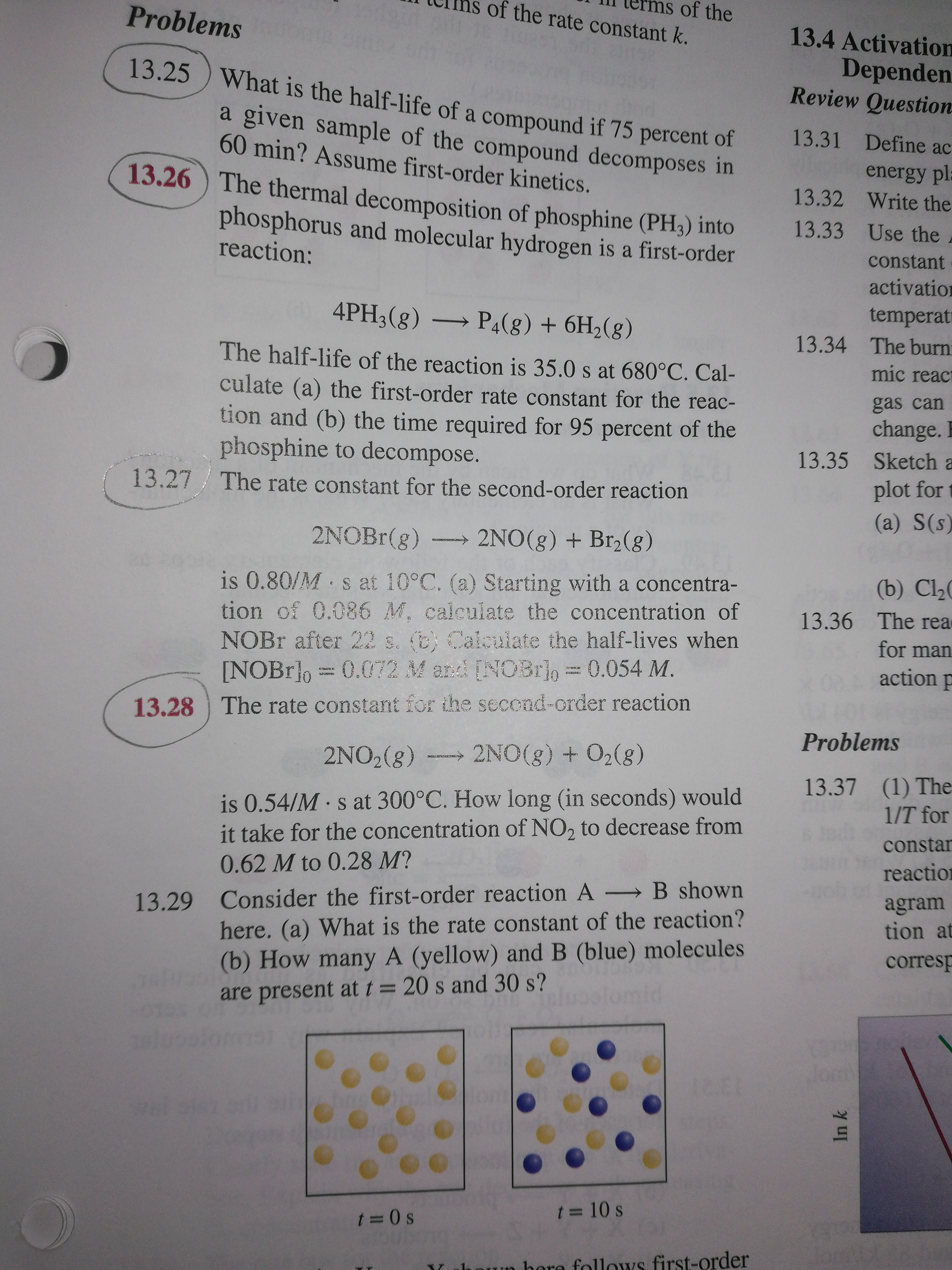 Problems oe.o
of the
of the rate constant k.
13.4 Activation
Dependen
Review Question
13.25 ) What is the half-life of a compound if 75 percent of
a given sample of the compound decomposes in
60 min? Assume first-order kinetics.
13.26 ) The thermal decomposition of phosphine (PH3) into
13.31 Define ac
energy pl
13.32 Write the
phosphorus and molecular hydrogen is a first-order
reaction:
13.33 Use the
constant
activation
4PH3(g) → P4(g) + 6H2(g)
temperat
13.34 The burni
The half-life of the reaction is 35.0 s at 680°C. Cal-
culate (a) the first-order rate constant for the reac-
tion and (b) the time required for 95 percent of the
phosphine to decompose.
mic react
gas can
change.
13.35 Sketch a
13.27 / The rate constant for the second-order reaction
plot for
(a) S(s)
2NOBR(g)
2NO(g) + Br2(g)
(b) Cl
is 0.80/M s at 10°C. (a) Starting with a concentra-
tion of 0.086 M, calcuiate the concentration of
NOBR after 22 s. (B) Calculate the half-lives when
[NOBr]o = 0.072 M and [NOBro= 0.054 M.
13.36 The rea
for man
0 action p
13.28 The rate constant for the second-order reaction
Problems
2NO2(8)
2NO(g) + O2(g)
is 0.54/M s at 300°C. How long (in seconds) would
it take for the concentration of NO, to decrease from
13.37 (1) The
1/T for
constar
0.62 M to 0.28 M?
reaction
13.29 Consider the first-order reaction A B shown
here. (a) What is the rate constant of the reaction?
(b) How many A (yellow) and B (blue) molecules
agram
tion at
corresp
are present at t= 20 s and 30 s?
Jom
t = 10 s
t 0 s
un hore follows first-order
In k
