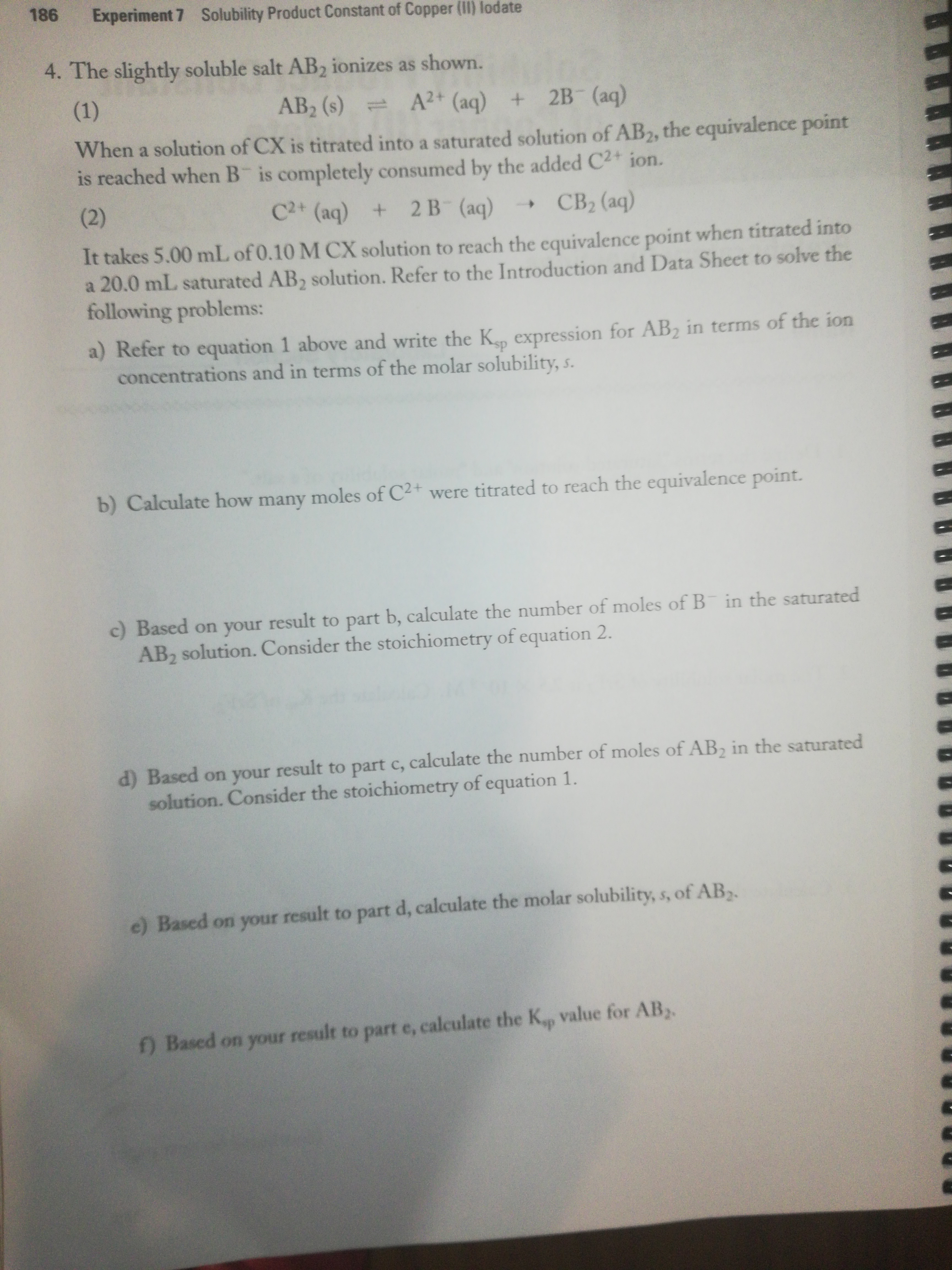 186 Experiment 7 Solubility Product Constant of Copper (II) lodate
4. The slightly soluble salt AB, ionizes as shown.
(1)
AB2 (s)
A2+ (aq) + 2B (aq)
When a solution of CX is titrated into a saturated solution of AB2, the equivalence point
is reached when B is completely consumed by the added C2+ ion.
(2)
C2+ (aq) + 2 B (aq)
CB2 (aq)
It takes 5.00 mL of 0.10 M CX solution to reach the equivalence point when titrated into
a 20.0 mL saturated AB, solution. Refer to the Introduction and Data Sheet to solve the
following problems:
a) Refer to equation 1 above and write the K expression for AB2 in terms of the ion
concentrations and in terms of the molar solubility, s.
b) Calculate how many moles of C2+ were titrated to reach the equivalence point.
c) Based on your result to part b, calculate the number of moles of B in the saturated
AB, solution. Consider the stoichiometry of equation 2.
d) Based on your result to part c, calculate the number of moles of AB, in the saturated
solution. Consider the stoichiometry of equation 1.
e) Based on your result to part d, calculate the molar solubility, s, of AB.
f) Based on your result to part e, calculate the Kp value for AB,
