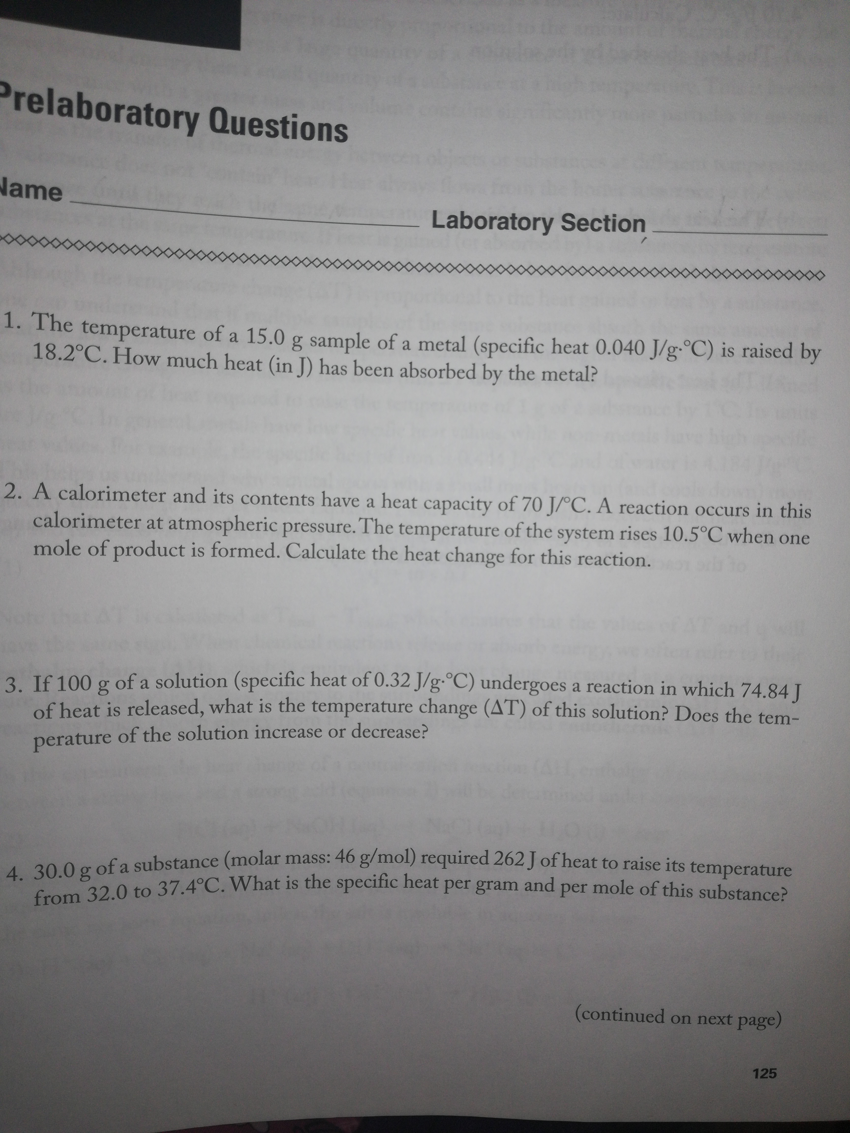 Prelaboratory Questions
Name
Laboratory Section
1. The temperature of a 15.0 g sample of a metal (specific heat 0.040 J/g-°C) is raised by
18.2°C. How much heat (in J) has been absorbed by the metal?
2. A calorimeter and its contents have a heat capacity of 70 J/°C. A reaction occurs in this
calorimeter at atmospheric pressure. The temperature of the system rises 10.5°C when one
mole of product is formed. Calculate the heat change for this reaction.
3. If 100 g of a solution (specific heat of 0.32 J/g.°C) undergoes a reaction in which 74.84 T
of heat is released, what is the temperature change (AT) of this solution? Does the tem-
perature of the solution increase or decrease?
4. 30.0 g of a substance (molar mass: 46 g/mol) required 262 J of heat to raise its temperature
S0.02 0 to 37.4°C. What is the specific heat per gram and per mole of this substance?
(continued on next page)
125
