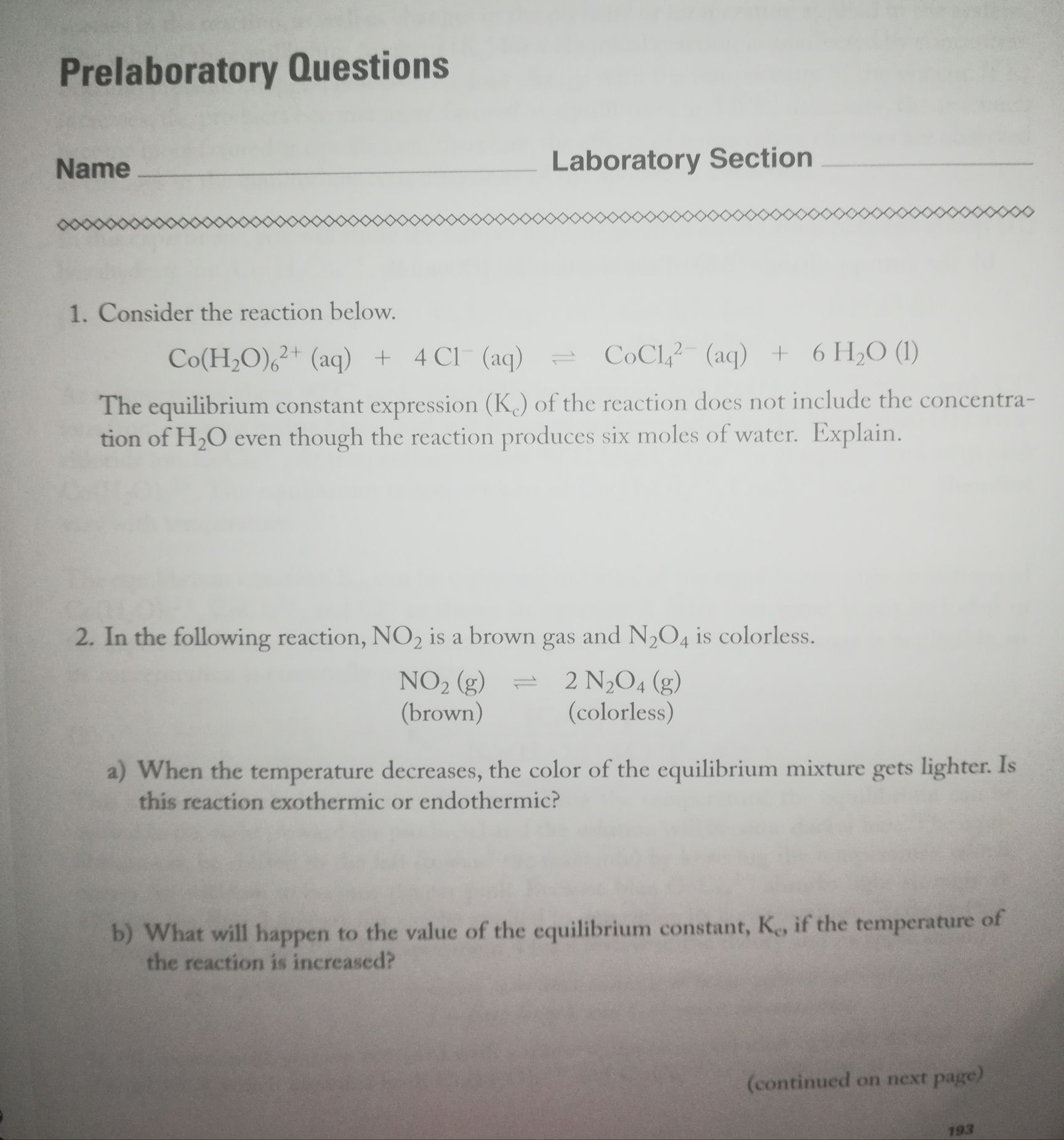 Prelaboratory Questions
Name
Laboratory Section
1. Consider the reaction below.
Co(H;O),?+ (aq) +
4 Cl (aq)
COC1,? (aq) + 6 H2O (1)
The equilibrium constant expression (K) of the reaction does not include the concentra-
tion of H2O even though the reaction produces six moles of water. Explain.
2. In the following reaction, NO2 is a brown gas and N,O4 is colorless.
NO2 (g)
(brown)
= 2 N,O4 (g)
(colorless)
a) When the temperature decreases, the color of the equilibrium mixture gets lighter. Is
this reaction exothermic or endothermic?
b) What will happen to the value of the equilibrium constant, K, if the temperature of
the reaction is increased?
(continued on next page)
193

