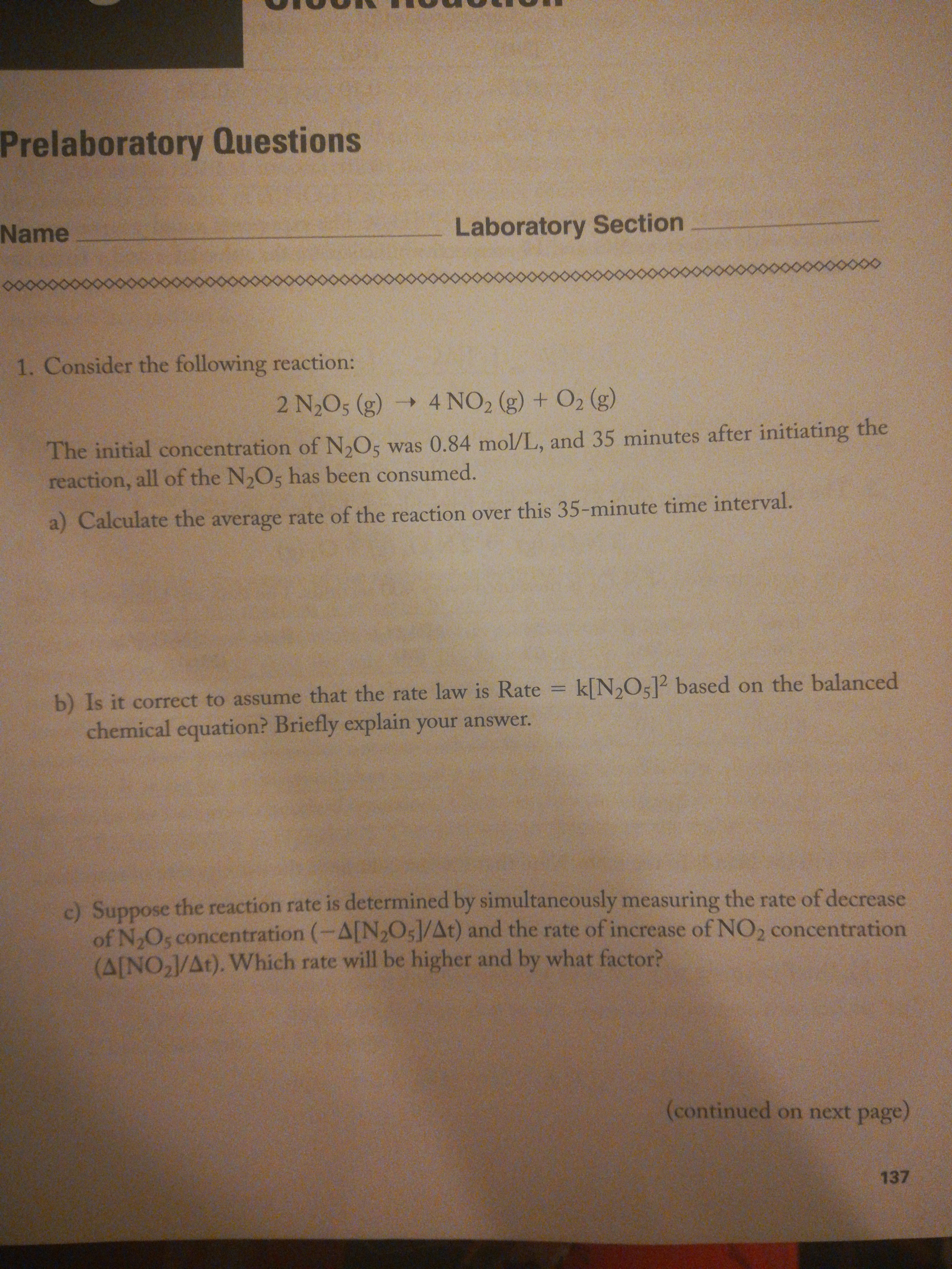 Prelaboratory Questions
Name
Laboratory Section
8.
1. Consider the following reaction:
2 N2O5 (g) 4 NO2 (g) + O2 (g)
->
The initial concentration of N,O5 was 0.84 mol/L, and 35 minutes after initiating the
reaction, all of the N,O5 has been consumed.
a) Calculate the average rate of the reaction over this 35-minute time interval.
k[N2O5]? based on the balanced
b) Is it correct to assume that the rate law is Rate
chemical equation? Briefly explain your answer.
%3D
c) Suppose the reaction rate is determined by simultaneously measuring the rate of decrease
of NoOs concentration (-A[N2O5]/At) and the rate of increase of NO, concentration
(A[NO,J/At). Which rate will be higher and by what factor?
(continued on next page)
137
