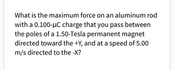 What is the maximum force on an aluminum rod
with a 0.100-μC charge that you pass between
the poles of a 1.50-Tesla permanent magnet
directed toward the +Y, and at a speed of 5.00
m/s directed to the -X?