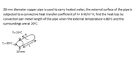 20 mm diameter copper pipe is used to carry heated water, the external surface of the pipe is
subjected to a convective heat transfer coefficient of h= 6 W/m² K, find the heat loss by
convection per meter length of the pipe when the external temperature is 80°C and the
surroundings are at 20°C.
T= 20°C
T= 80°C
20 mm
