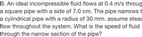 B. An ideal incompressible fluid flows at 0.4 m/s throug
a square pipe with a side of 7.0 cm. The pipe narrowst
a cylindrical pipe with a radius of 30 mm. assume steac
flow throughout the system. What is the speed of fluid
through the narrow section of the pipe?
