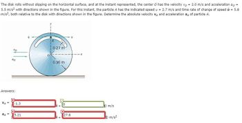 =
The disk rolls without slipping on the horizontal surface, and at the instant represented, the center O has the velocity vo = 2.0 m/s and acceleration ao
5.5 m/s² with directions shown in the figure. For this instant, the particle A has the indicated speed u = 2.7 m/s and time rate of change of speed u = 5.8
m/s², both relative to the disk with directions shown in the figure. Determine the absolute velocity VA and acceleration a4 of particle A.
VA
VO
Answers:
aд
do
X
-1.3
x
5.21
ù
IA
0.27 m
0.36 m
+
+
27.8
u
Jj) m/s
Jj) m/s²