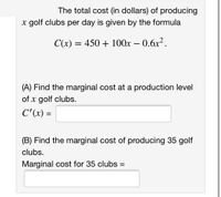 The total cost (in dollars) of producing
x golf clubs per day is given by the formula
C(x) = 450 + 100x – 0.6x2.
(A) Find the marginal cost at a production level
of x golf clubs.
C'(x) =
(B) Find the marginal cost of producing 35 golf
clubs.
Marginal cost for 35 clubs =
