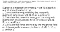 Consider two infinitely long straight wires lying in the xy-plane. Wire 1 carries current I in the +ê
direction and wire 2 carries current I2 in the -ŷ direction.
Suppose a magnetic moment H = µz° is placed at
rest at some location (x, y).
1. Calculate the torque felt by the magnetic
moment, in terms of u0, 11, 12, µ, x, and/or y.
2. Calculate the potential energy of the magnetic
moment in this magnetic field, in terms of µ0, 11,
12, µ, x, and/or y.
3. Čalculate the force exerted by the magnetic field
on this magnetic moment, in terms of u0, 11, 12, µ,
x, and/or y.
