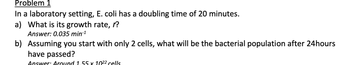 Problem 1
In a laboratory setting, E. coli has a doubling time of 20 minutes.
a) What is its growth rate, r?
Answer: 0.035 min-¹
b) Assuming you start with only 2 cells, what will be the bacterial population after 24hours
have passed?
Answer: Around 1.55 x 10²² cells