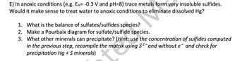 E) In anoxic conditions (e.g. Ен= -0.3 V and pH=8) trace metals form very insoluble sulfides.
Would it make sense to treat water to anoxic conditions to eliminate dissolved Hg?
1. What is the balance of sulfates/sulfides species?
2. Make a Pourbaix diagram for sulfate/sulfide species.
3. What other minerals can precipitate? (Hint: use the concentration of sulfides computed
in the previous step, recompile the matrix using S²- and without e¯ and check for
precipitation Hg + S minerals)