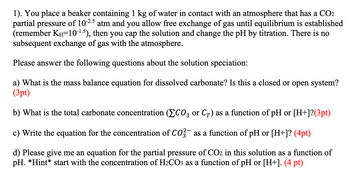 1). You place a beaker containing 1 kg of water in contact with an atmosphere that has a CO2
partial pressure of 10-2.5 atm and you allow free exchange of gas until equilibrium is established
(remember KH-10-1.5), then you cap the solution and change the pH by titration. There is no
subsequent exchange of gas with the atmosphere.
Please answer the following questions about the solution speciation:
a) What is the mass balance equation for dissolved carbonate? Is this a closed or open system?
(3pt)
b) What is the total carbonate concentration (CO3 or CȚ) as a function of pH or [H+]?(3pt)
c) Write the equation for the concentration of CO3 as a function of pH or [H+]? (4pt)
d) Please give me an equation for the partial pressure of CO2 in this solution as a function of
pH. *Hint* start with the concentration of H₂CO3 as a function of pH or [H+]. (4 pt)