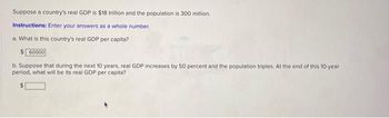 Suppose a country's real GDP is $18 trillion and the population is 300 million.
Instructions: Enter your answers as a whole number.
a. What is this country's real GDP per capita?
$ 60000
b. Suppose that during the next 10 years, real GDP increases by 50 percent and the population triples. At the end of this 10-year
period, what will be its real GDP per capita?