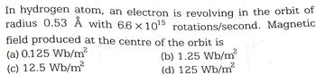 In hydrogen atom, an electron is revolving in the orbit of
radius 0.53 Å with 6.6 x 10¹5 rotations/second. Magnetic
field produced at the centre of the orbit is
(b) 1.25 Wb/m²
(d) 125 Wb/m²
2
(a) 0.125 Wb/m²
(c) 12.5 Wb/m²