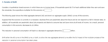 7. Paradox of thrift
Consider a hypothetical closed economy in which there are no income taxes. If households spend $0.75 of each additional dollar they earn and save
the remainder, the expenditure multiplier for this economy is
The following graph shows the initial aggregate demand (AD) and short-run aggregate supply (SRAS) curves of this economy.
Suppose that the economy is currently in a recession. Business firms are pessimistic about the future and do not respond to a fall in interest rates. In
addition, all households are pessimistic about job prospects and desire to consume less and save more at all levels of income. As a result, personal
consumption in this economy decreases by $1 billion.
The reduction in personal consumption will lead to a decrease in aggregate demand by $
billion.
Shift either the AD curve or the SRAS curve, or both, to show the new aggregate demand curve after the full impact of the multiplier process of the
reduction in personal consumption has taken place.