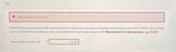 (b)
* Your answer is incorrect.
If Sheffield recognizes that it will need to invest in at least two new pieces of equipment (at a total cost of $117.000) in the coming
year to facilitate this bundling process, what will be the new target cost per unit? (Round answer to 2 decimal places, e.g. 15.25.)
New target cost per unit
11.68