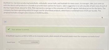 Sheffield Inc. has been producing basketballs, volleyballs, soccer balls, and footballs for many years. Its manager, Jake, just came up
with the idea to sell products in a bundle to provide more options for buyers. Jake's suggestion is to sell a bundle of balls (one of each of
the four types listed, above) for $56. This represents a savings to the consumer of 15% off regular, individual prices for the items. The
company has been operating within its target cost for all of these products, which have a combined total of $35 per bundle. The
proposal includes a target sales volume of 10,000 bundles.
(a)
Your answer is correct.
If Sheffield requires an ROI of 20% on its invested assets, what amount of invested assets must the company currently have?
Asset base
$
1,050,000