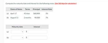 Compute the maturity date and interest for the following notes. (Use 360 days for calculation.)
(a) April 17
(b) August 11
(a)
Dates of Notes
(b)
Maturity date
Terms
45 days
2 months
$
$
Principal Interest Rate
$60,800
90,000
Interest
3%
7%