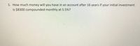 1. How much money will you have in an account after 16 years if your initial investment
is $8300 compounded monthly at 5.5%?
