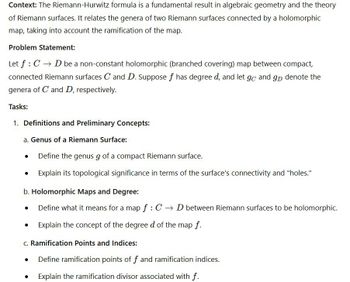 Context: The Riemann-Hurwitz formula is a fundamental result in algebraic geometry and the theory
of Riemann surfaces. It relates the genera of two Riemann surfaces connected by a holomorphic
map, taking into account the ramification of the map.
Problem Statement:
Let f CD be a non-constant holomorphic (branched covering) map between compact,
connected Riemann surfaces C and D. Suppose f has degree d, and let go and gD denote the
genera of C and D, respectively.
Tasks:
1. Definitions and Preliminary Concepts:
a. Genus of a Riemann Surface:
Define the genus g of a compact Riemann surface.
Explain its topological significance in terms of the surface's connectivity and "holes."
b. Holomorphic Maps and Degree:
Define what it means for a map f : C→ D between Riemann surfaces to be holomorphic.
Explain the concept of the degree d of the map f.
c. Ramification Points and Indices:
Define ramification points of f and ramification indices.
Explain the ramification divisor associated with f.