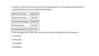 Starwalt Corporation produces and sells a single product. The company has provided its
contribution format income statement for March.
Sales (7,700 units)
Variable expenses
$546,700
238,700
Contribution margin $308,000
Fixed expenses
232,900
Net operating income $75,100
If the company sells 7,900 units, its total contribution margin should be closest to:
a. -$77,051
b. $322,200
c. $316,000
d. $308,000