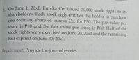 -On June 1, 20x1, Eureka Co. issued 30,000 stock rights to its
shareholders. Each stock right entitles the holder to purchase
one ordinary share of Eureka Co. for P50. The par value per
share is P10 and the fair value per share is P80. Half of the
stock rights were exercised on June 20, 20x1 and the remaining
half expired on June 30, 20xl.
Requirement: Provide the journal entries.
