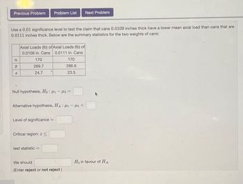 Previous Problem Problem List
Next Problem
Use a 0.01 significance level to test the claim that cans 0.0109 inches thick have a lower mean axial load than cans that are
0.0111 inches thick. Below are the summary statistics for the two weights of cans:
Axial Loads (lb) of Axial Loads (lb) of
0.0109 in. Cans 0.0111 in. Cans
n
170
170
H
269.7
286.6
S
24.7
23.5
Null hypothesis, Ho: μ₁- μ2=
Alternative hypothesis, HA H1 H2<
Level of significance =
Critical region: z
test statistic =
We should
(Enter reject or not reject)
Ho in favour of HA-