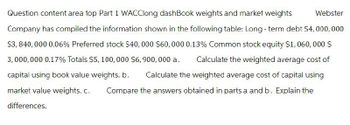 Question content area top Part 1 WACClong dashBook weights and market weights
Webster
Company has compiled the information shown in the following table: Long-term debt $4,000,000
$3,840,000 0.06% Preferred stock $40,000 $60,000 0.13% Common stock equity $1,060,000 $
3,000,000 0.17% Totals $5,100,000 $6,900,000 a. Calculate the weighted average cost of
capital using book value weights. b. Calculate the weighted average cost of capital using
Compare the answers obtained in parts a and b. Explain the
market value weights. c.
differences.