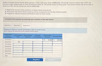 Quatro Company issues bonds dated January 1, 2021, with a par value of $860,000. The bonds' annual contract rate is 10%, and
interest is paid semiannually on June 30 and December 31. The bonds mature in three years. The annual market rate at the date of
issuance is 8%, and the bonds are sold for $905,068.
1. What is the amount of the premium on these bonds at issuance?
2. How much total bond interest expense will be recognized over the life of these bonds?
3. Prepare an effective interest amortization table for these bonds
Complete this question by entering your answers in the tabs below.
Required 1 Required 2 Required 3
Prepare an effective interest amortization table for these bonds.
Note: Round all amounts to the nearest whole dollar.
Semiannual
Interest
Period-End
Cash Interest Bond Interest
Paid
Expense
Premium
Amortization
Unamortized
Premium
Carrying Value
01/01/2021
$
45,068 $ 905,068
06/30/2021
+
12/31/2021
06/30/2022
12/31/2022
06/30/2023
12/31/2023
Total
< Required 2
Required 3 >