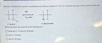 Indicate whether the reaction, mechanism not shown, involves C-O or O-H bond cleavage of the alcohol molecule.
H
HBr
H
"SN1-like"
H 0.
Br: H
H
3° alkyl bromide
2° alcohol
Which bond(s) are cleaved in the mechanism?
both the C-O and O-H bonds
the C-O bond
the O-H bond