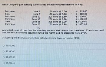 Waite Company just starting business had the following transactions in May:
Purchase
June 1
Sale
June 5
Purchase
June 10
130 units @ 5.50
100 units @ 8.00
200 units @ 5.60
$ 715.00
$
800.00
$1,120.00
Purchase
June 15
200 units @ 5.70
$1,140.00
Sale
June 25
325 units @ 8.00
$2,600.00
Purchase
June 28
150 units @ 5.90
$ 885.00
A physical count of merchandise Inventory on May 31st reveals that there are 255 units on hand.
Assume that no returns occurred during the month and no discounts were given.
Using the periodic inventory method calculate Ending Inventory under FIFO.
O $3,860.00
$2,390.00
O $1,470.00
O $1,483.50