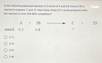 In the following balanced reaction: 0.3 mmol of A and 0.8 mmol of B is
reacted to prepare C and D. How many mmol of C can be prepared when
the reaction is over with 80% completion?
A
+
2B
C
+
2D
0.8
?
mmol 0.3
0.12
0.24
0.36
0.48