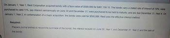 On January 1, Year 1, Reid Corporation acquired bonds with a face value of $500,000 for $481,156.15. The bonds carry a stated rate of interest of 10%, were
purchased to yield 11%, pay interest semiannually on June 30 and December 31, were purchased to be held to maturity, and are due December 31, Year 4. On
January 1, Year 2, in contemplation of a major acquisition, the bonds were sold for $500,000. Reid uses the effective interest method.
Required:
Prepare journal entries to record the purchase of the bonds, the interest receipts on June 30, Year 1, and December 31, Year 2, and the sale of
the bonds.