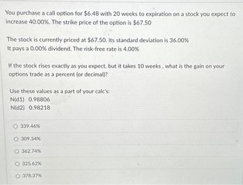 You purchase a call option for $6.48 with 20 weeks to expiration on a stock you expect to
increase 40.00%. The strike price of the option is $67.50
The stock is currently priced at $67.50. Its standard deviation is 36.00%
It pays a 0.00% dividend. The risk-free rate is 4.00%
If the stock rises exactly as you expect, but it takes 10 weeks, what is the gain on your
options trade as a percent (or decimal)?
Use these values as a part of your calc's:
N(d1) 0.98806
N(D2) 0.98218
O 339.46%
O 309.34%
362.74%
325.62%
O 378.37%