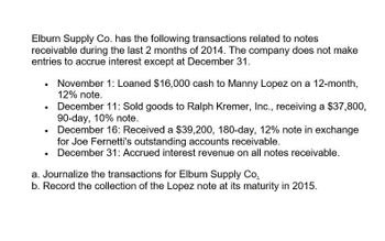 Elburn Supply Co. has the following transactions related to notes
receivable during the last 2 months of 2014. The company does not make
entries to accrue interest except at December 31.
•
•
•
•
November 1: Loaned $16,000 cash to Manny Lopez on a 12-month,
12% note.
December 11: Sold goods to Ralph Kremer, Inc., receiving a $37,800,
90-day, 10% note.
December 16: Received a $39,200, 180-day, 12% note in exchange
for Joe Fernetti's outstanding accounts receivable.
December 31: Accrued interest revenue on all notes receivable.
a. Journalize the transactions for Elbum Supply Co.
b. Record the collection of the Lopez note at its maturity in 2015.