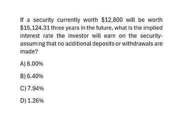 If a security currently worth $12,800 will be worth
$16,124.31 three years in the future, what is the implied
interest rate the investor will earn on the security-
assuming that no additional deposits or withdrawals are
made?
A) 8.00%
B) 6.40%
C) 7.94%
D) 1.26%