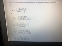 Select the correct answer which represents the acid ionization constant of H2CO3
O ..
[H*][HCO3]
[H:CO3]
Ka
%3D
O B..
[H;CO:][OH ]
Ka =
[H;CO:][H;O(1)]
[H,CO: ][OH-]
[H:CO3]
Ka =
OD..
[H,O'][HCO ]
Ka =
[H,CO, ][H:O (1) ]
O ..
[H,CO3]
[H.CO: |[ OH ]
Ka =
OF.
